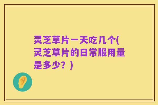 灵芝草片一天吃几个(灵芝草片的日常服用量是多少?)