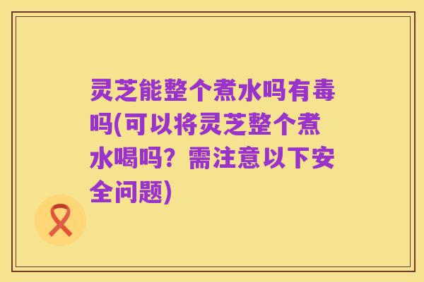 灵芝能整个煮水吗有毒吗(可以将灵芝整个煮水喝吗?需注意以下安全问题)