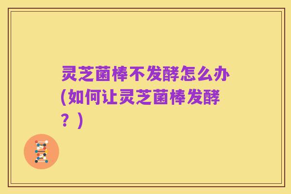 灵芝菌棒不发酵怎么办(如何让灵芝菌棒发酵?)