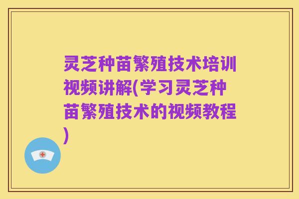 灵芝种苗繁殖技术培训视频讲解(学习灵芝种苗繁殖技术的视频教程)