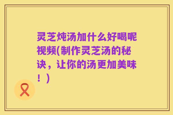 灵芝炖汤加什么好喝呢视频(制作灵芝汤的秘诀，让你的汤更加美味！)