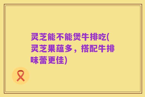 灵芝能不能煲牛排吃(灵芝果蕴多，搭配牛排味蕾更佳)