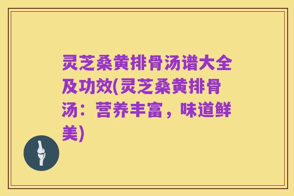 灵芝桑黄排骨汤谱大全及功效(灵芝桑黄排骨汤:营养丰富,味道鲜美)