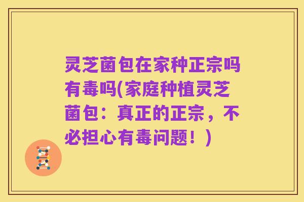 灵芝菌包在家种正宗吗有毒吗(家庭种植灵芝菌包:真正的正宗,不必担心有毒问题!)