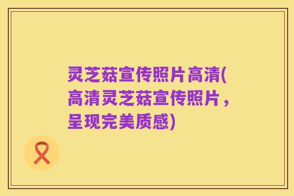 灵芝菇宣传照片高清(高清灵芝菇宣传照片,呈现完美质感)