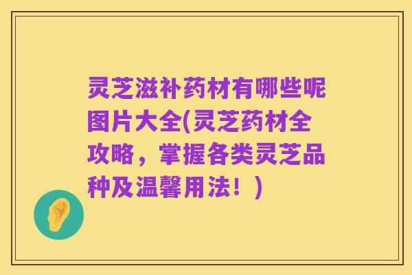 灵芝滋补药材有哪些呢图片大全(灵芝药材全攻略,掌握各类灵芝品种及温馨用法!)