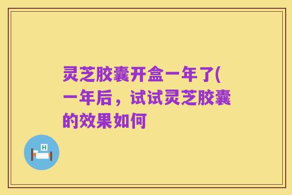 灵芝胶囊开盒一年了(一年后,试试灵芝胶囊的效果如何