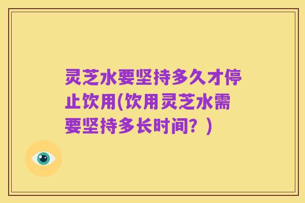 灵芝水要坚持多久才停止饮用(饮用灵芝水需要坚持多长时间?)