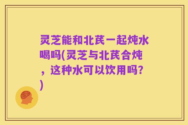 灵芝能和北芪一起炖水喝吗(灵芝与北芪合炖，这种水可以饮用吗？)