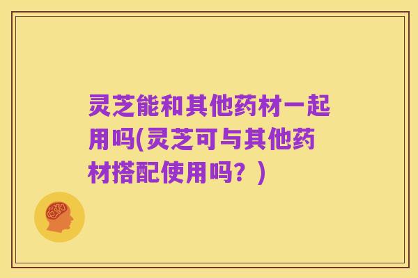 灵芝能和其他药材一起用吗(灵芝可与其他药材搭配使用吗?)
