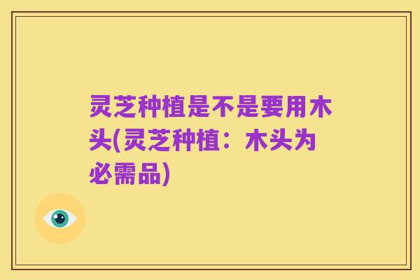 灵芝种植是不是要用木头(灵芝种植:木头为必需品)
