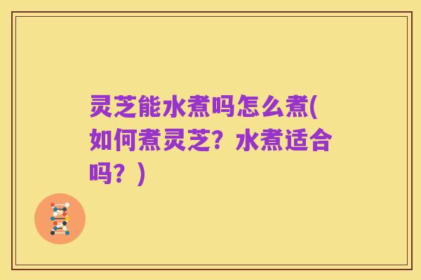 灵芝能水煮吗怎么煮(如何煮灵芝？水煮适合吗？)