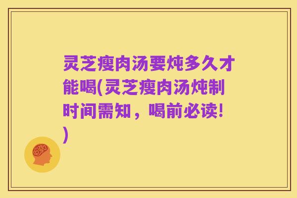 灵芝瘦肉汤要炖多久才能喝(灵芝瘦肉汤炖制时间需知，喝前必读!)
