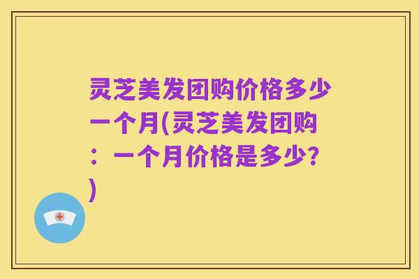灵芝美发团购价格多少一个月(灵芝美发团购：一个月价格是多少？)
