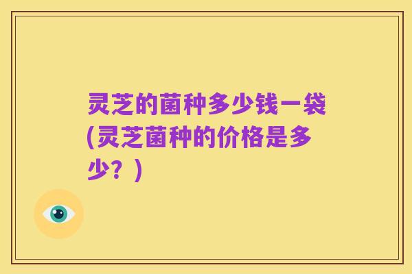 灵芝的菌种多少钱一袋(灵芝菌种的价格是多少？)