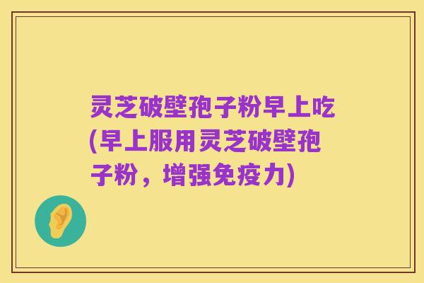 灵芝破壁孢子粉早上吃(早上服用灵芝破壁孢子粉,增强免疫力)