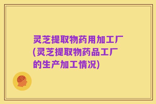 灵芝提取物药用加工厂(灵芝提取物药品工厂的生产加工情况)