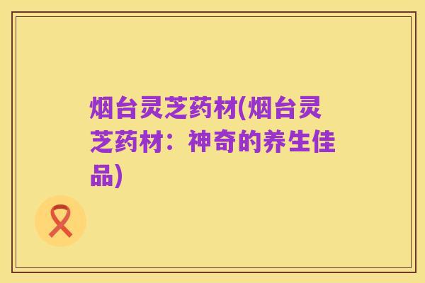 烟台灵芝药材(烟台灵芝药材：神奇的养生佳品)