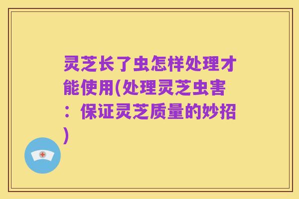 灵芝长了虫怎样处理才能使用(处理灵芝虫害:保证灵芝质量的妙招)