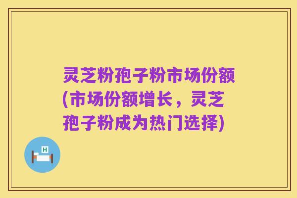 灵芝粉孢子粉市场份额(市场份额增长，灵芝孢子粉成为热门选择)
