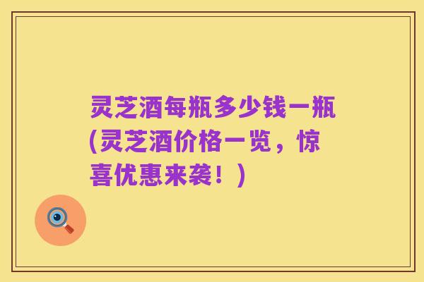 灵芝酒每瓶多少钱一瓶(灵芝酒价格一览,惊喜优惠来袭!)