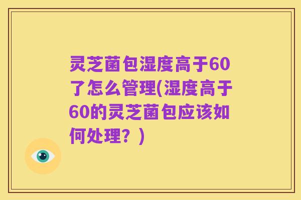 灵芝菌包湿度高于60了怎么管理(湿度高于60的灵芝菌包应该如何处理?)