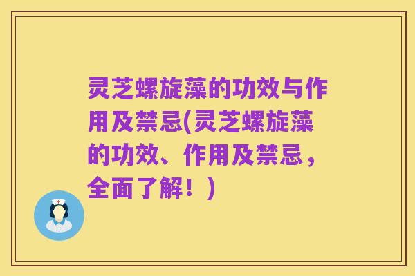 灵芝螺旋藻的功效与作用及禁忌(灵芝螺旋藻的功效、作用及禁忌,全面了解!)