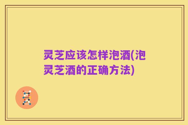 灵芝应该怎样泡酒(泡灵芝酒的正确方法)