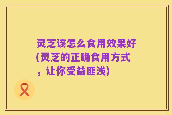 灵芝该怎么食用效果好(灵芝的正确食用方式,让你受益匪浅)