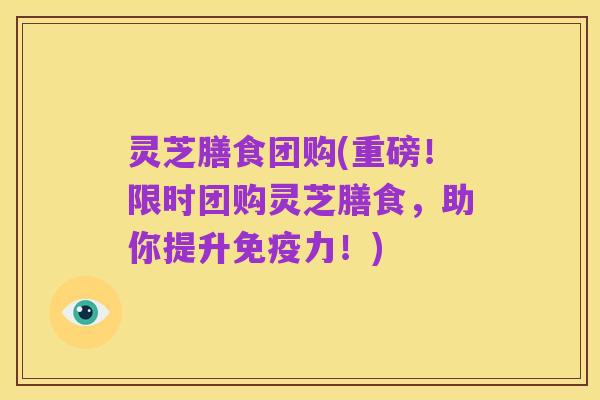 灵芝膳食团购(重磅！限时团购灵芝膳食，助你提升免疫力！)