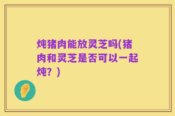 炖猪肉能放灵芝吗(猪肉和灵芝是否可以一起炖？)