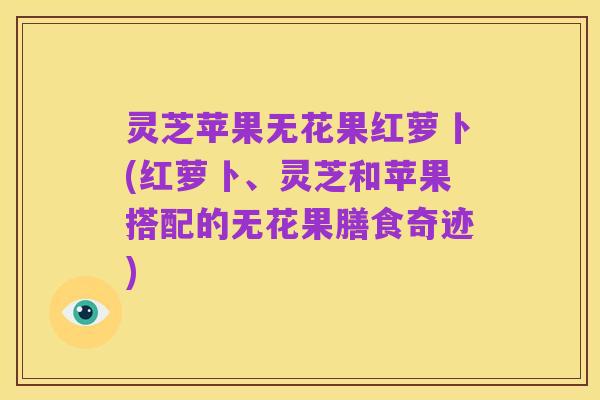 灵芝苹果无花果红萝卜(红萝卜、灵芝和苹果搭配的无花果膳食奇迹)