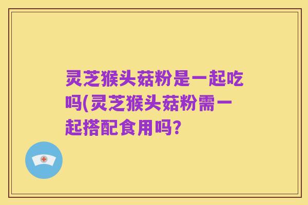 灵芝猴头菇粉是一起吃吗(灵芝猴头菇粉需一起搭配食用吗?