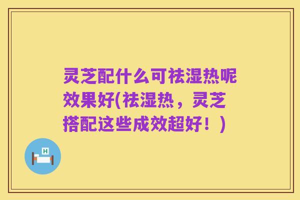 灵芝配什么可祛湿热呢效果好(祛湿热,灵芝搭配这些成效超好!)
