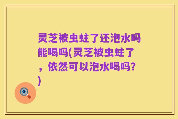 灵芝被虫蛀了还泡水吗能喝吗(灵芝被虫蛀了,依然可以泡水喝吗?)