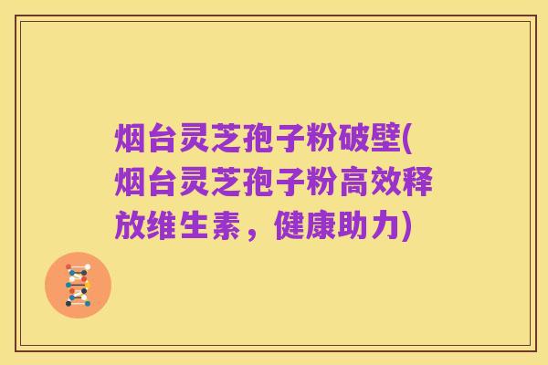 烟台灵芝孢子粉破壁(烟台灵芝孢子粉高效释放维生素，健康助力)