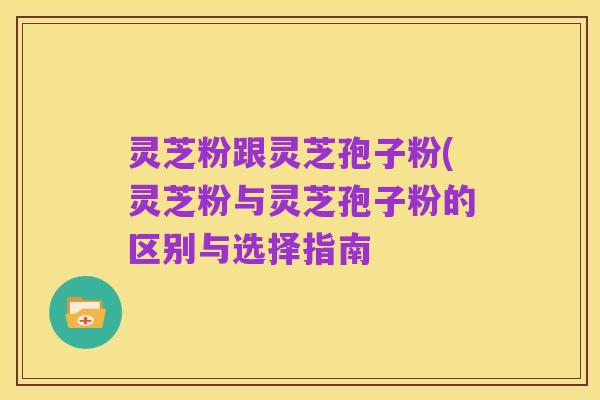 灵芝粉跟灵芝孢子粉(灵芝粉与灵芝孢子粉的区别与选择指南