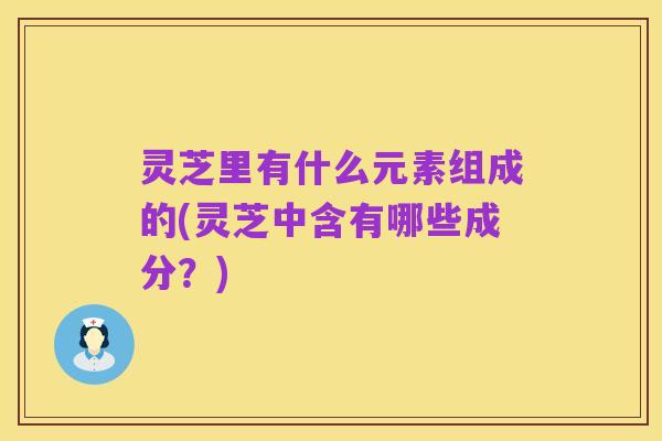 灵芝里有什么元素组成的(灵芝中含有哪些成分?)