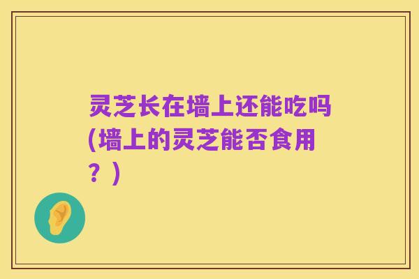 灵芝长在墙上还能吃吗(墙上的灵芝能否食用?)