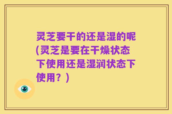灵芝要干的还是湿的呢(灵芝是要在干燥状态下使用还是湿润状态下使用?)