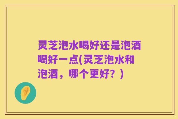 灵芝泡水喝好还是泡酒喝好一点(灵芝泡水和泡酒，哪个更好？)