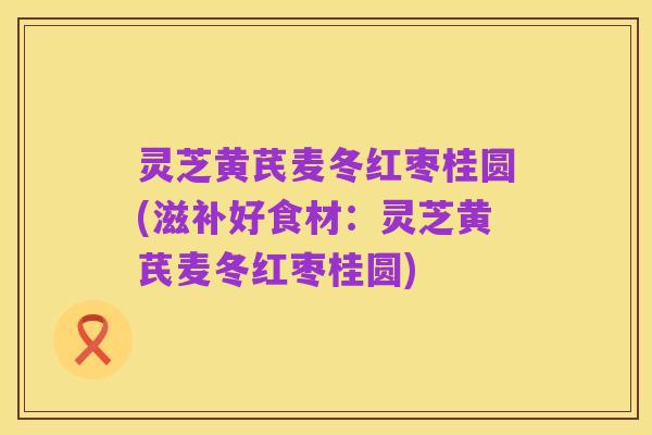 灵芝黄芪麦冬红枣桂圆(滋补好食材:灵芝黄芪麦冬红枣桂圆)