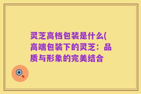 灵芝高档包装是什么(高端包装下的灵芝：品质与形象的完美结合