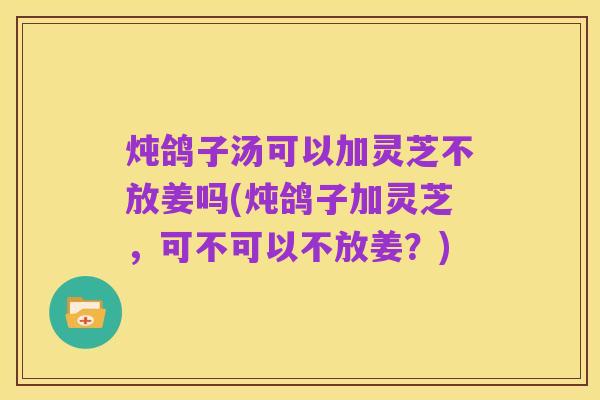 炖鸽子汤可以加灵芝不放姜吗(炖鸽子加灵芝,可不可以不放姜?)