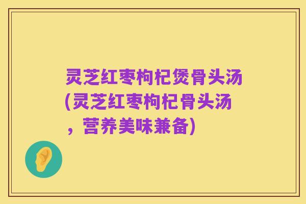 灵芝红枣枸杞煲骨头汤(灵芝红枣枸杞骨头汤,营养美味兼备)
