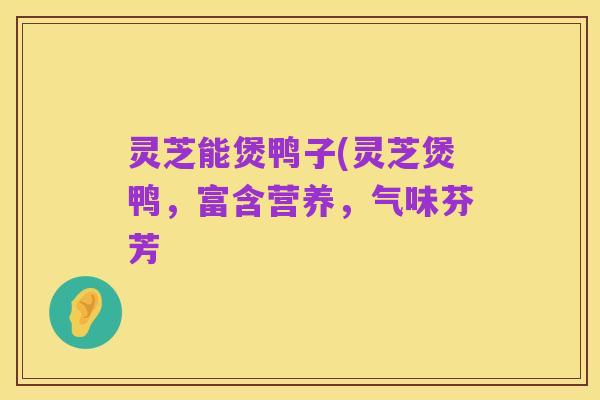 灵芝能煲鸭子(灵芝煲鸭,富含营养,气味芬芳