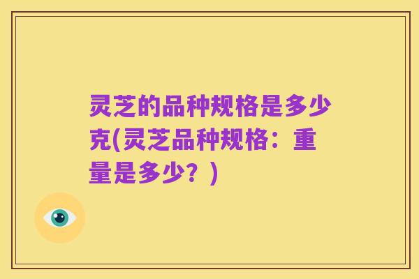 灵芝的品种规格是多少克(灵芝品种规格：重量是多少？)
