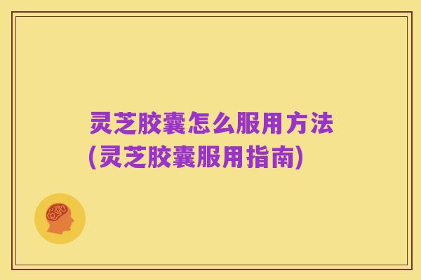 灵芝胶囊怎么服用方法(灵芝胶囊服用指南)