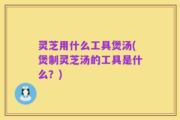 灵芝用什么工具煲汤(煲制灵芝汤的工具是什么？)