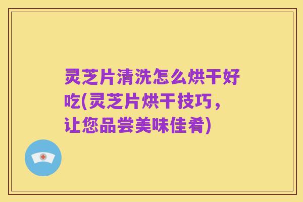灵芝片清洗怎么烘干好吃(灵芝片烘干技巧，让您品尝美味佳肴)